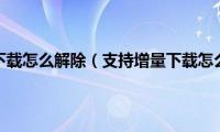 支持增量下载怎么解除（支持增量下载怎么设置）