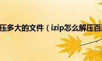 izip能解压多大的文件（izip怎么解压百度云）