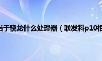 联发科p10相当于骁龙什么处理器（联发科p10相当于骁龙什么处理器）