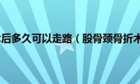 股骨颈骨折术后多久可以走路（股骨颈骨折术后6不要）