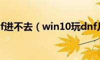 win10玩dnf进不去（win10玩dnf几秒一卡）