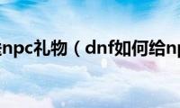 dnf怎么送npc礼物（dnf如何给npc赠送礼物）