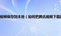 怎么将下载的腾讯视频保存到本地（如何把腾讯视频下载的视频保存到本地）