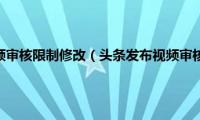 头条发布视频审核限制修改（头条发布视频审核要多久）