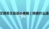 鸡煲什么汤好吃又营养又合适小孩喝（鸡煲什么汤好吃又营养）