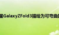 新渲染图将三星GalaxyZFold3描绘为可弯曲的S21Ultra