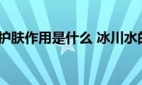 冰川水的护肤作用是什么(冰川水的护肤作用有哪些)