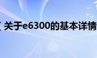 e6300（关于e6300的基本详情介绍）