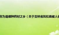 吉林省抚松县被人们称为是哪种药材之乡（关于吉林省抚松县被人们称为是哪种药材之乡的基本详情介绍）