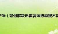 迅雷会举报用户吗（如何解决迅雷资源被举报不能下载、加速问题）