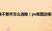 ps抠图边缘不整齐怎么消除（ps抠图边缘不光滑）