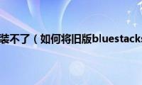 bluestacks安装不了（如何将旧版bluestacks卸载干净）