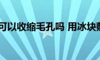 用冰敷脸可以收缩毛孔吗(用冰块敷脸可以收缩毛孔吗)