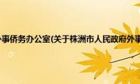 株洲市人民政府外事侨务办公室(关于株洲市人民政府外事侨务办公室的简介)