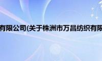 株洲市万昌纺织有限公司(关于株洲市万昌纺织有限公司的简介)