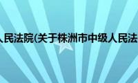 株洲市中级人民法院(关于株洲市中级人民法院的简介)