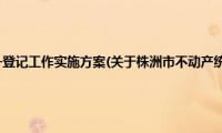 株洲市不动产统一登记工作实施方案(关于株洲市不动产统一登记工作实施方案的简介)