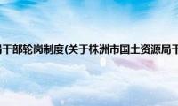 株洲市国土资源局干部轮岗制度(关于株洲市国土资源局干部轮岗制度的简介)