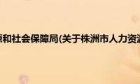 株洲市人力资源和社会保障局(关于株洲市人力资源和社会保障局的简介)