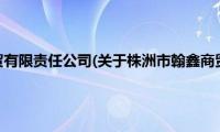 株洲市翰鑫商贸有限责任公司(关于株洲市翰鑫商贸有限责任公司的简介)