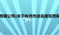 株洲市迎名建筑有限公司(关于株洲市迎名建筑有限公司的简介)