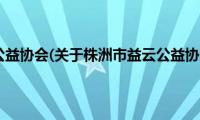 株洲市益云公益协会(关于株洲市益云公益协会的简介)