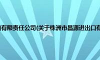 株洲市昌源进出口有限责任公司(关于株洲市昌源进出口有限责任公司的简介)