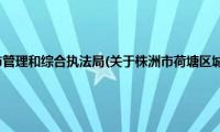 株洲市荷塘区城市管理和综合执法局(关于株洲市荷塘区城市管理和综合执法局的简介)