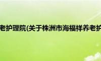 株洲市海福祥养老护理院(关于株洲市海福祥养老护理院的简介)