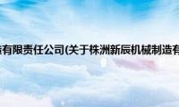 株洲新辰机械制造有限责任公司(关于株洲新辰机械制造有限责任公司的简介)