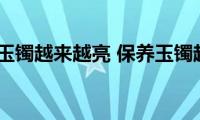 如何保养玉镯越来越亮(保养玉镯越来越亮的方法)