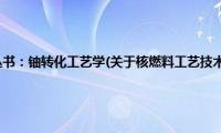 核燃料工艺技术丛书：铀转化工艺学(关于核燃料工艺技术丛书：铀转化工艺学的简介)