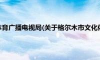 格尔木市文化体育广播电视局(关于格尔木市文化体育广播电视局的简介)