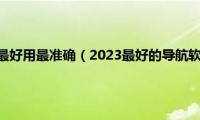 哪个导航软件最好用最准确（2023最好的导航软件是哪个）