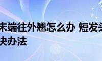 短发头发末端往外翘怎么办(短发头发末端往外翘的解决办法)