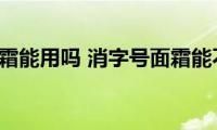 消字号面霜能用吗(消字号面霜能不能用)