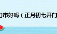 年初七开门市好吗（正月初七开门营业是吉日吗）