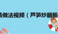 芦笋炒腊肠做法视频（芦笋炒腊肠的做法）