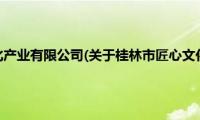 桂林市匠心文化产业有限公司(关于桂林市匠心文化产业有限公司的简介)