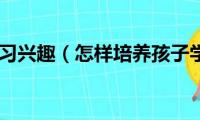 培养孩子学习兴趣（怎样培养孩子学习兴趣）