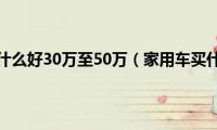 家用车买什么好30万至50万（家用车买什么好）